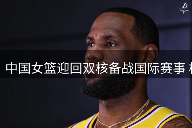 中国女篮迎回双核备战国际赛事 杨舒予陈明伶海外历练成果引期待