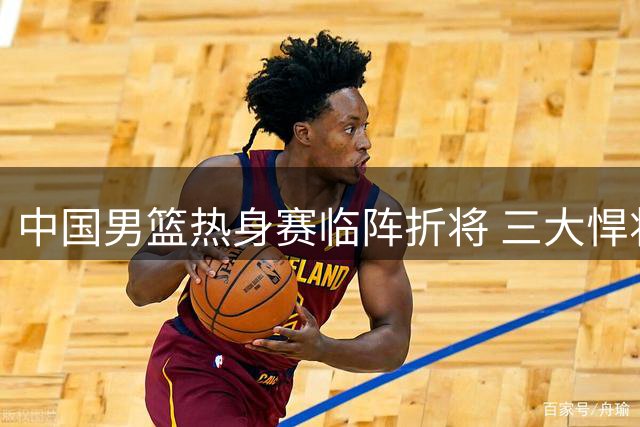 中国男篮热身赛临阵折将 三大悍将紧急驰援备战喀麦隆