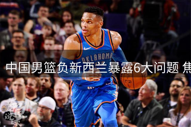 中国男篮负新西兰暴露6大问题 焦泊乔成唯一亮点