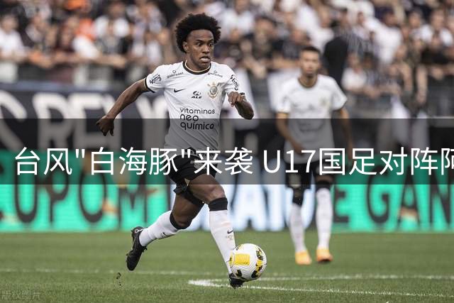 台风"白海豚"来袭 U17国足对阵阿森纳决赛改为无观众比赛
