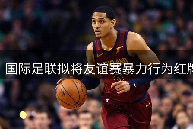 国际足联拟将友谊赛暴力行为红牌处罚延伸至正式比赛