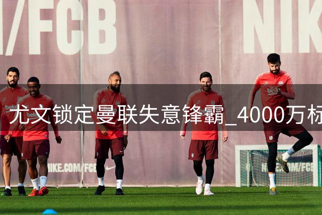 尤文锁定曼联失意锋霸 4000万标价成转会最大障碍
