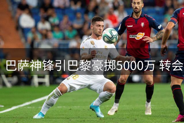 巴萨神锋引巴黎豪掷5000万 转会博弈进入关键时刻