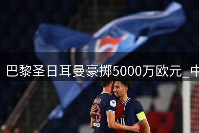 巴黎圣日耳曼豪掷5000万欧元 中场新星阿克利乌什成功转会