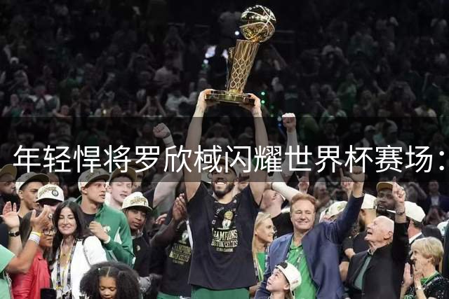 年轻悍将罗欣棫闪耀世界杯赛场：中国女篮外围亮点的诞生