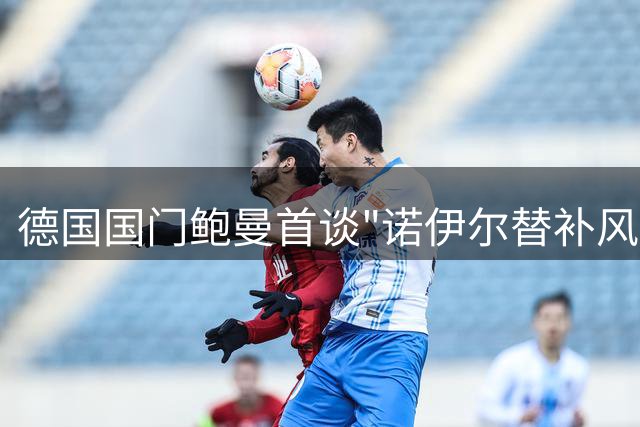 德国国门鲍曼首谈"诺伊尔替补风波"：与纳帅长谈化解心结 备战欧洲杯渴望新生