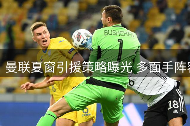 曼联夏窗引援策略曝光 多面手阵容缓解主力轮换压力