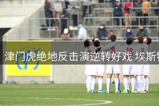 津门虎绝地反击演逆转好戏 埃斯特乌盛赞于根伟神来之笔
