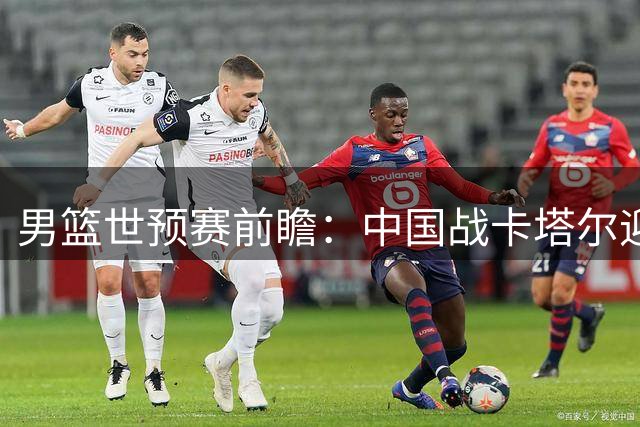 男篮世预赛前瞻：中国战卡塔尔迎来利好，三大优势助力客场取胜