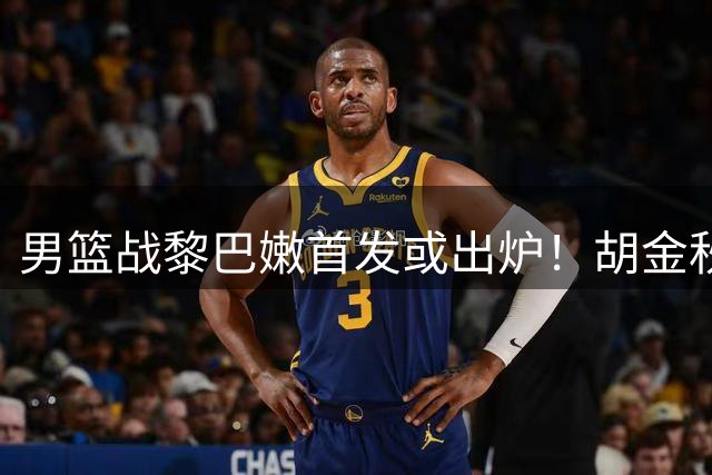 男篮战黎巴嫩首发或出炉！胡金秋领衔，王俊杰难逆袭，赵继伟首发恐被取代