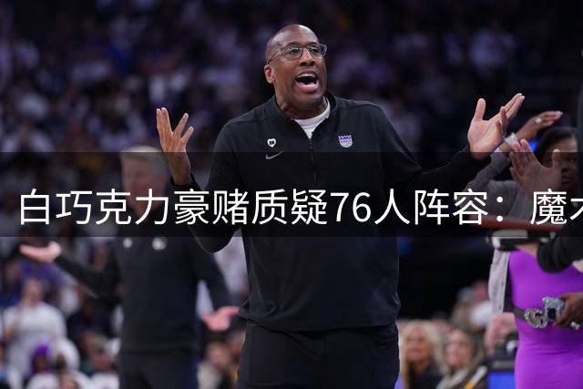 白巧克力豪赌质疑76人阵容：魔术不进前四我就剃眉