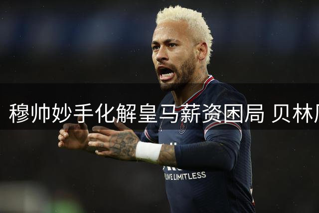 穆帅妙手化解皇马薪资困局 贝林厄姆或将迎来爆发季