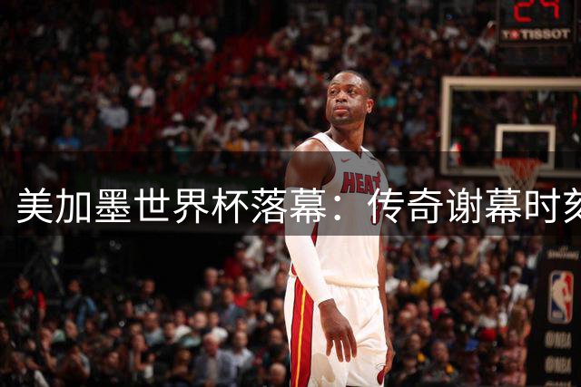 美加墨世界杯落幕：传奇谢幕时刻与那些未竟的足球梦想