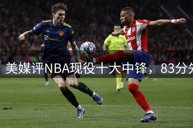 美媒评NBA现役十大中锋，83分先生第7，文班仅第5，浓眉进前3