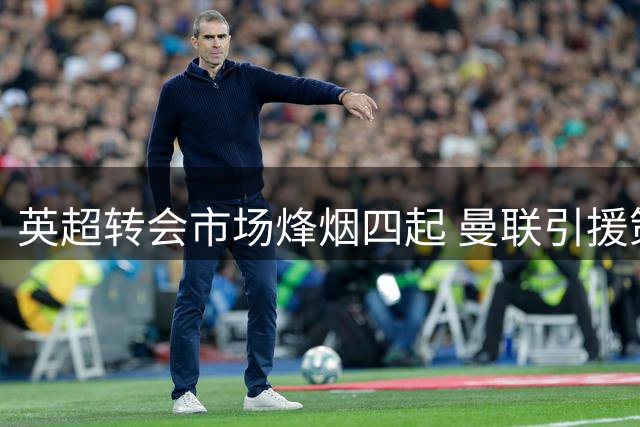 英超转会市场烽烟四起 曼联引援策略遭遇严峻挑战