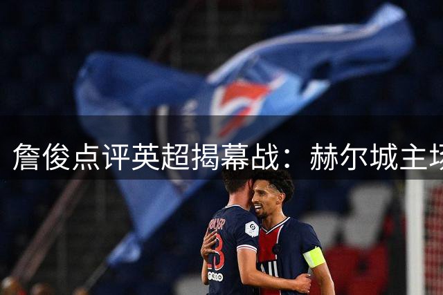 詹俊点评英超揭幕战：赫尔城主场显威，曼联状态堪忧