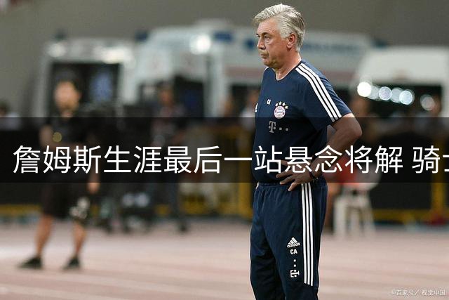 詹姆斯生涯最后一站悬念将解 骑士领跑五队争夺战