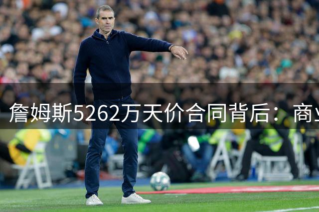 詹姆斯5262万天价合同背后：商业价值与竞技回报的双重博弈