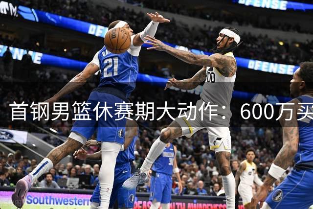 首钢男篮休赛期大动作：600万买断顶薪中锋 三外援锁定桑普森布朗