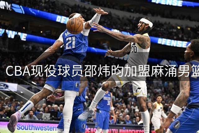 CBA现役球员邵炜昀加盟麻涌男篮，市联赛争冠前景引关注