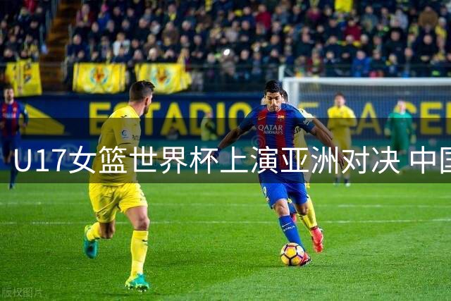 U17女篮世界杯上演亚洲对决 中国小将力克欧洲劲旅晋级五强赛