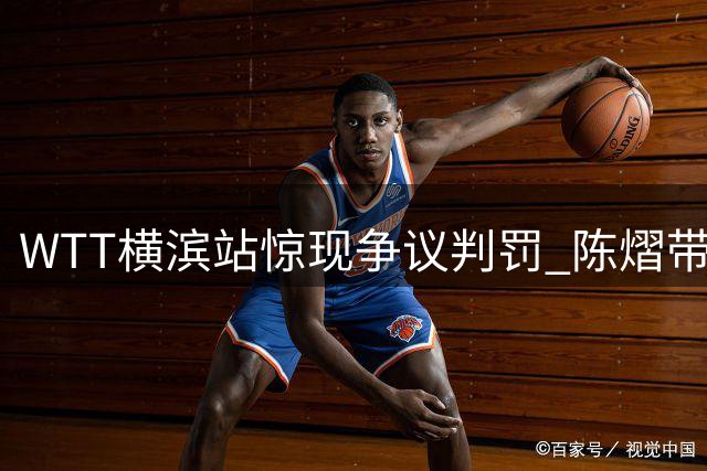 WTT横滨站惊现争议判罚 陈熠带伤作战遭逆转引热议